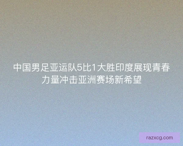 中国男足亚运队5比1大胜印度展现青春力量冲击亚洲赛场新希望