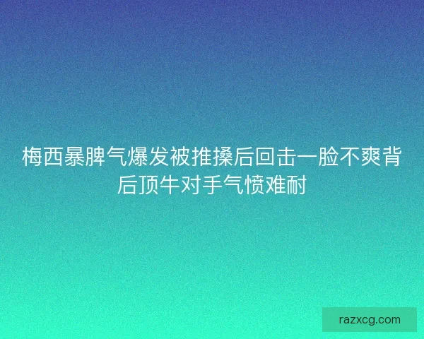 梅西暴脾气爆发被推搡后回击一脸不爽背后顶牛对手气愤难耐
