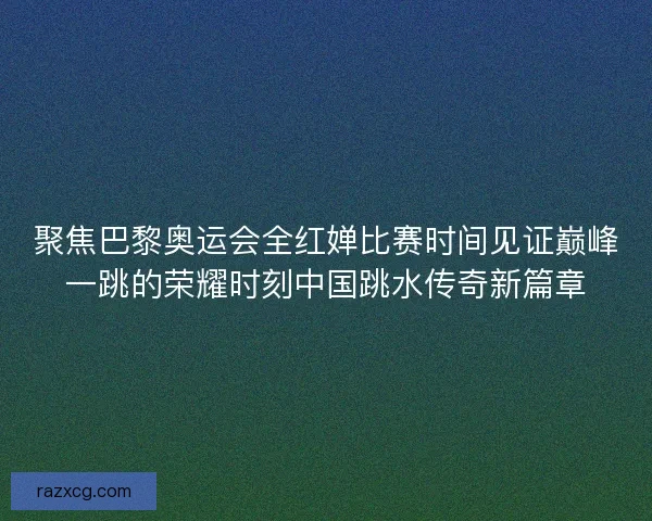 聚焦巴黎奥运会全红婵比赛时间见证巅峰一跳的荣耀时刻中国跳水传奇新篇章