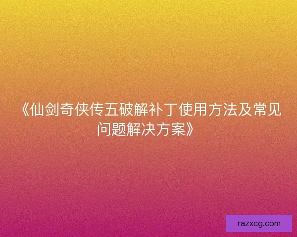 《仙剑奇侠传五破解补丁使用方法及常见问题解决方案》