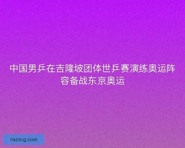 中国男乒在吉隆坡团体世乒赛演练奥运阵容备战东京奥运