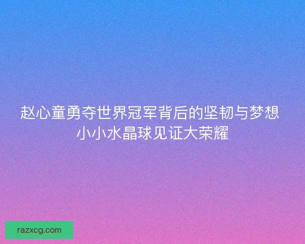 赵心童勇夺世界冠军背后的坚韧与梦想 小小水晶球见证大荣耀
