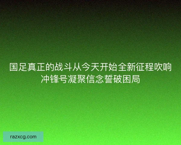 国足真正的战斗从今天开始全新征程吹响冲锋号凝聚信念誓破困局