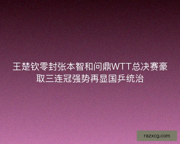王楚钦零封张本智和问鼎WTT总决赛豪取三连冠强势再显国乒统治