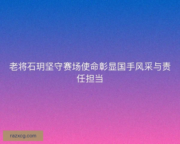 老将石玥坚守赛场使命彰显国手风采与责任担当
