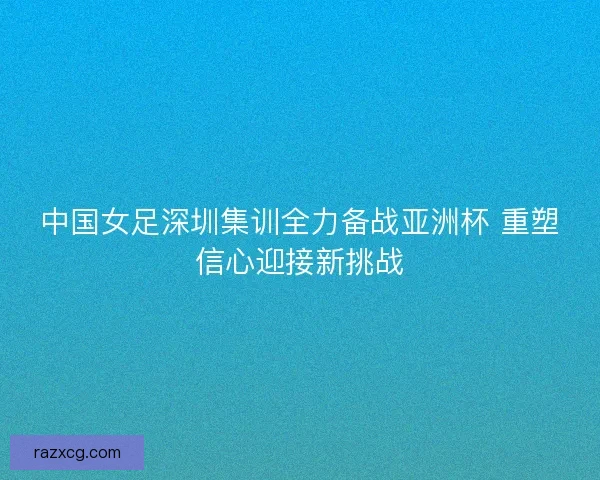 中国女足深圳集训全力备战亚洲杯 重塑信心迎接新挑战