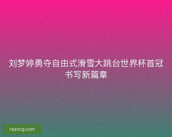 刘梦婷勇夺自由式滑雪大跳台世界杯首冠书写新篇章