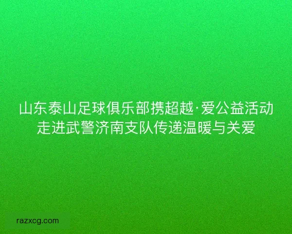山东泰山足球俱乐部携超越·爱公益活动走进武警济南支队传递温暖与关爱