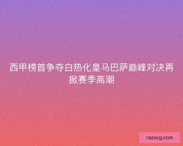 西甲榜首争夺白热化皇马巴萨巅峰对决再掀赛季高潮