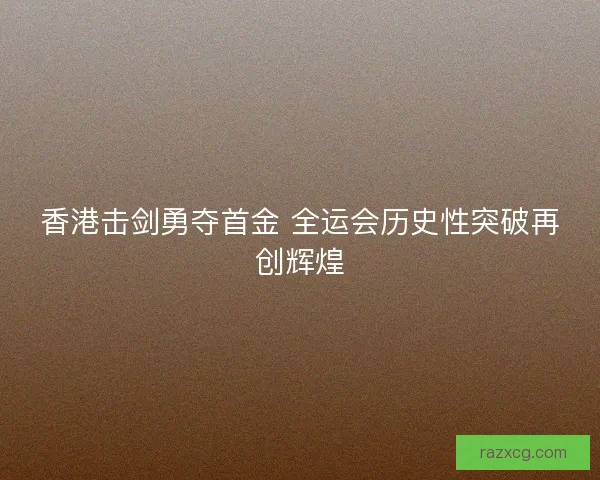 香港击剑勇夺首金 全运会历史性突破再创辉煌 香港击剑勇夺首金 全运会历史性突破再创辉煌