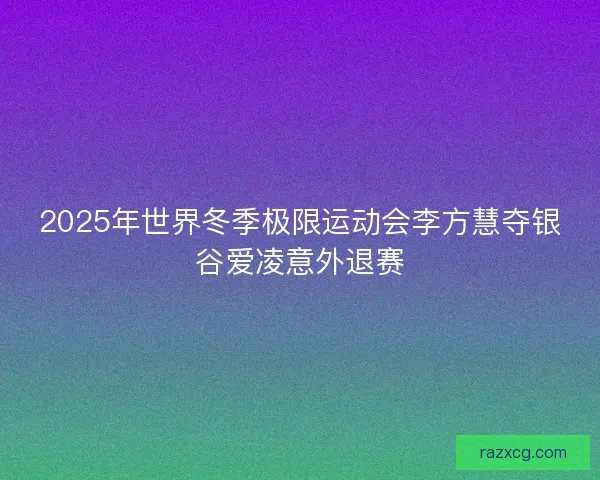 2025年世界冬季极限运动会李方慧夺银谷爱凌意外退赛