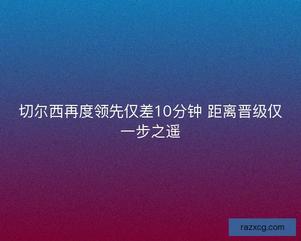 切尔西再度领先仅差10分钟 距离晋级仅一步之遥