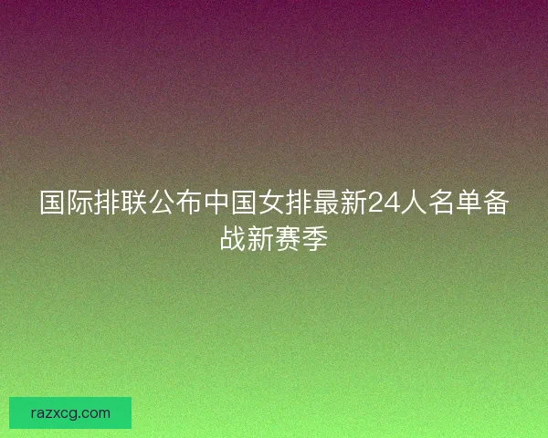 国际排联公布中国女排最新24人名单备战新赛季 国际排联公布中国女排最新24人名单备战新赛季