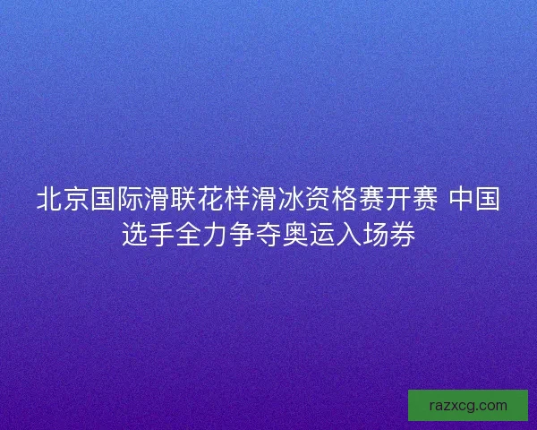 北京国际滑联花样滑冰资格赛开赛 中国选手全力争夺奥运入场券