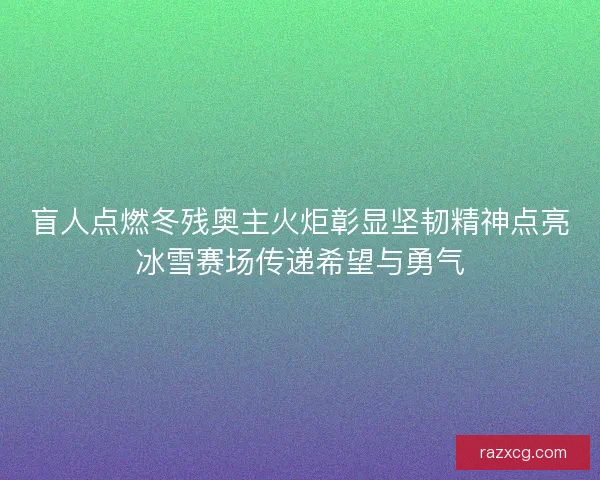 盲人点燃冬残奥主火炬彰显坚韧精神点亮冰雪赛场传递希望与勇气 盲人点燃冬残奥主火炬彰显坚韧精神点亮冰雪赛场传递希望与勇气