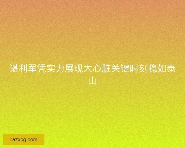 谌利军凭实力展现大心脏关键时刻稳如泰山 谌利军凭实力展现大心脏关键时刻稳如泰山