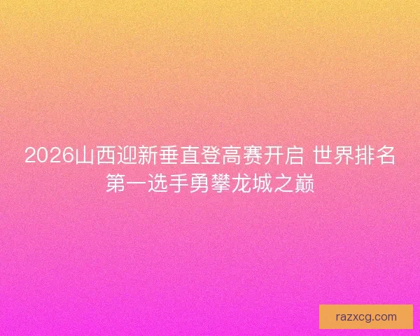 2026山西迎新垂直登高赛开启 世界排名第一选手勇攀龙城之巅 2026山西迎新垂直登高赛开启 世界排名第一选手勇攀龙城之巅