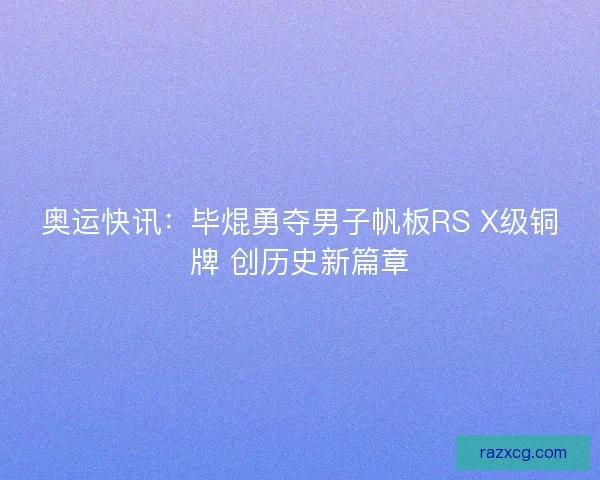 奥运快讯：毕焜勇夺男子帆板RS X级铜牌 创历史新篇章