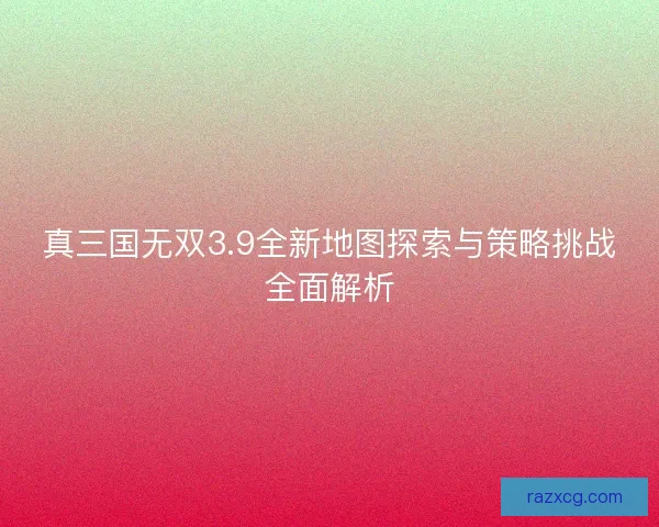 真三国无双3.9全新地图探索与策略挑战全面解析