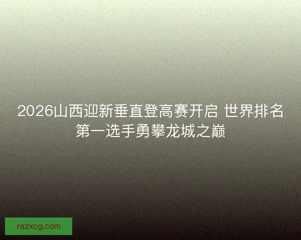 2026山西迎新垂直登高赛开启 世界排名第一选手勇攀龙城之巅 2026山西迎新垂直登高赛开启 世界排名第一选手勇攀龙城之巅
