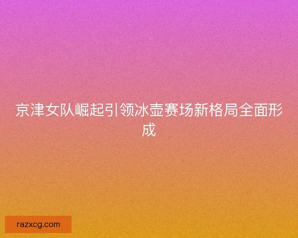 京津女队崛起引领冰壶赛场新格局全面形成 京津女队崛起引领冰壶赛场新格局全面形成