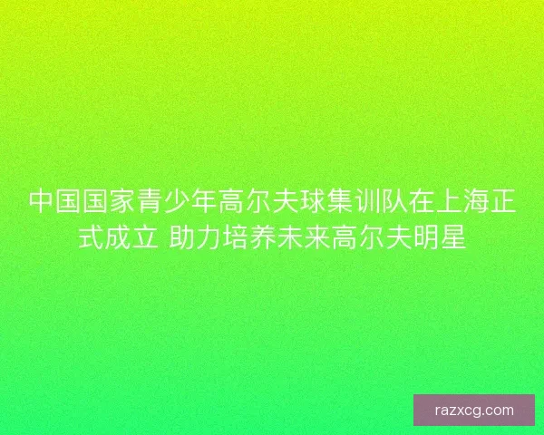 中国国家青少年高尔夫球集训队在上海正式成立 助力培养未来高尔夫明星