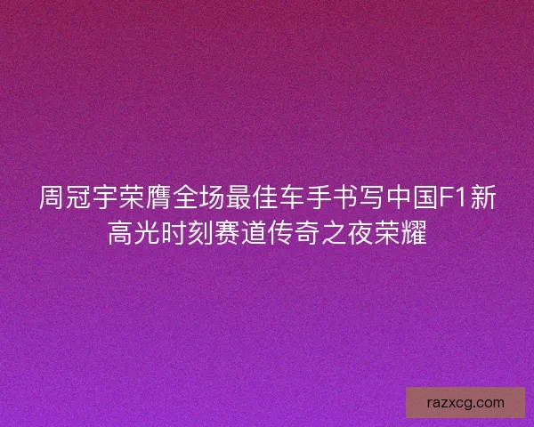 周冠宇荣膺全场最佳车手书写中国F1新高光时刻赛道传奇之夜荣耀 周冠宇荣膺全场最佳车手书写中国F1新高光时刻赛道传奇之夜荣耀