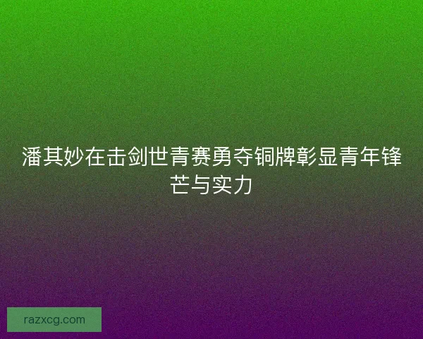 潘其妙在击剑世青赛勇夺铜牌彰显青年锋芒与实力 潘其妙在击剑世青赛勇夺铜牌彰显青年锋芒与实力
