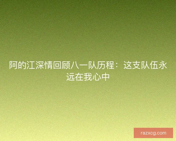 阿的江深情回顾八一队历程：这支队伍永远在我心中