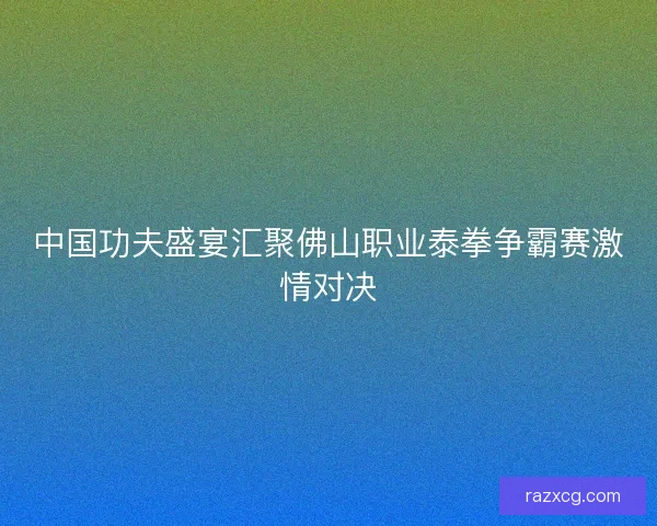 中国功夫盛宴汇聚佛山职业泰拳争霸赛激情对决 中国功夫盛宴汇聚佛山职业泰拳争霸赛激情对决