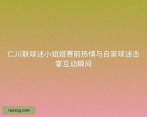 仁川联球迷小姐姐赛前热情与自家球迷击掌互动瞬间